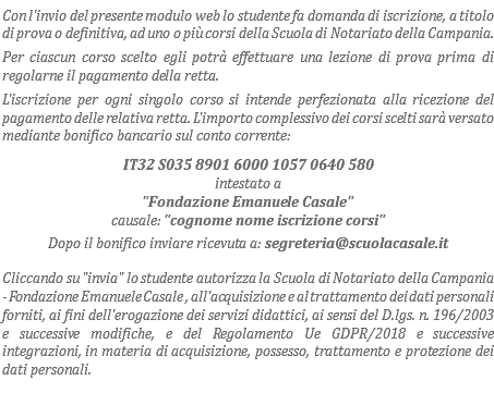 Con l'invio del presente modulo web lo studente fa domanda di iscrizione, a titolo di prova o definitiva, ad uno o più corsi della Scuola di Notariato della Campania. Per ciascun corso scelto egli potrà effettuare una lezione di prova prima di regolarne il pagamento della retta.
L'iscrizione per ogni singolo corso si intende perfezionata alla ricezione del pagamento delle relativa retta. L'importo complessivo dei corsi scelti sarà versato mediante bonifico bancario sul conto corrente: IT32 S035 8901 6000 1057 0640 580
intestato a "Fondazione Emanuele Casale"
causale: "cognome nome iscrizione corsi"
Dopo il bonifico inviare ricevuta a: segreteria@scuolacasale.it
Cliccando su "invia" lo studente autorizza la Scuola di Notariato della Campania - Fondazione Emanuele Casale , all'acquisizione e al trattamento dei dati personali forniti, ai fini dell'erogazione dei servizi didattici, ai sensi del D.lgs. n. 196/2003 e successive modifiche, e del Regolamento Ue GDPR/2018 e successive integrazioni, in materia di acquisizione, possesso, trattamento e protezione dei dati personali.