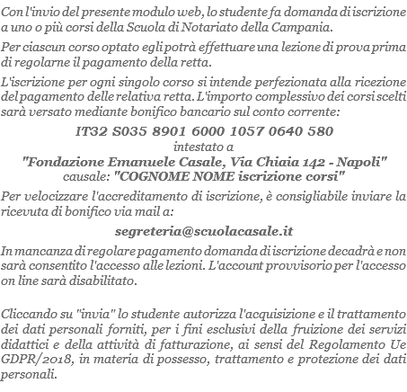 Con l'invio del presente modulo web, lo studente fa domanda di iscrizione a uno o più corsi della Scuola di Notariato della Campania. Per ciascun corso optato egli potrà effettuare una lezione di prova prima di regolarne il pagamento della retta.
L'iscrizione per ogni singolo corso si intende perfezionata alla ricezione del pagamento delle relativa retta. L'importo complessivo dei corsi scelti sarà versato mediante bonifico bancario sul conto corrente: IT32 S035 8901 6000 1057 0640 580
intestato a "Fondazione Emanuele Casale, Via Chiaia 142 - Napoli"
causale: "COGNOME NOME iscrizione corsi"
Per velocizzare l'accreditamento di iscrizione, è consigliabile inviare la ricevuta di bonifico via mail a:
segreteria@scuolacasale.it
In mancanza di regolare pagamento domanda di iscrizione decadrà e non sarà consentito l'accesso alle lezioni. L'account provvisorio per l'accesso on line sarà disabilitato.
Cliccando su "invia" lo studente autorizza l'acquisizione e il trattamento dei dati personali forniti, per i fini esclusivi della fruizione dei servizi didattici e della attività di fatturazione, ai sensi del Regolamento Ue GDPR/2018, in materia di possesso, trattamento e protezione dei dati personali.