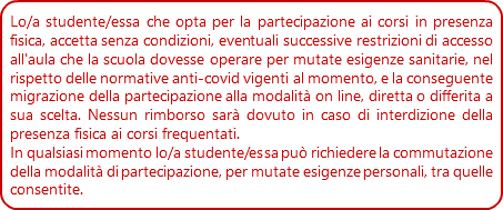 Lo/a studente/essa che opta per la partecipazione ai corsi in presenza fisica, accetta senza condizioni, eventuali successive restrizioni di accesso all'aula che la scuola dovesse operare per mutate esigenze sanitarie, nel rispetto delle normative anti-covid vigenti al momento, e la conseguente migrazione della partecipazione alla modalità on line, diretta o differita a sua scelta. Nessun rimborso sarà dovuto in caso di interdizione della presenza fisica ai corsi frequentati.
In qualsiasi momento lo/a studente/essa può richiedere la commutazione della modalità di partecipazione, per mutate esigenze personali, tra quelle consentite.